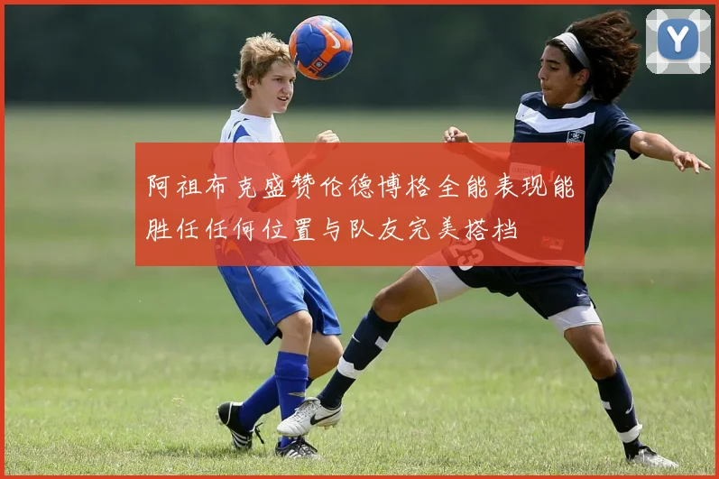 阿祖布克盛赞伦德博格全能表现能胜任任何位置与队友完美搭档