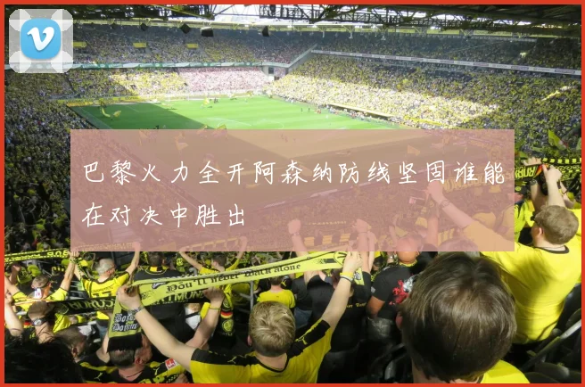 巴黎火力全开阿森纳防线坚固谁能在对决中胜出