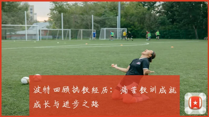 波特回顾执教经历：痛苦教训成就成长与进步之路