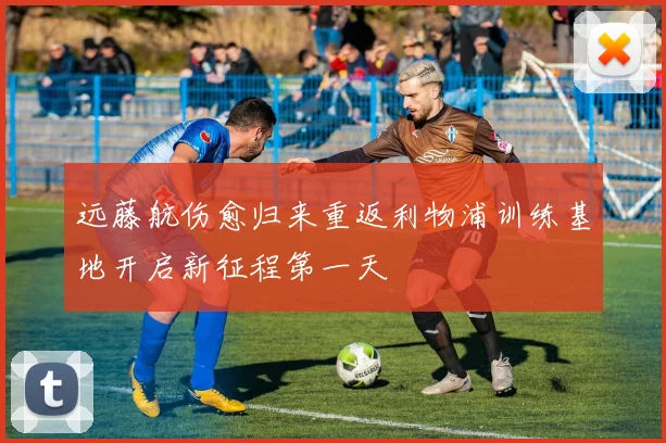 远藤航伤愈归来重返利物浦训练基地开启新征程第一天