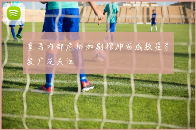 皇马内部危机加剧穆帅或成救星引发广泛关注