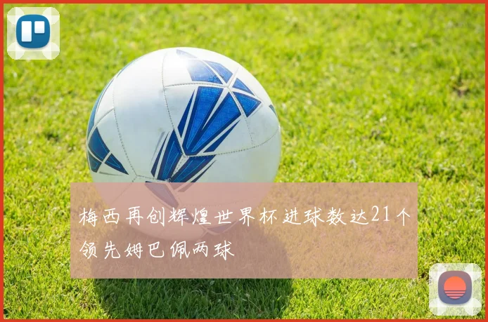梅西再创辉煌世界杯进球数达21个领先姆巴佩两球