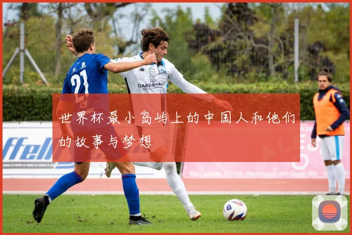 世界杯最小岛屿上的中国人和他们的故事与梦想