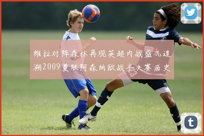 维拉对阵森林再现英超内战盛况追溯2009曼联阿森纳欧战半决赛历史
