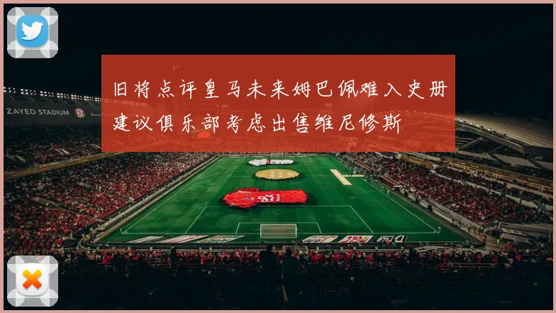 旧将点评皇马未来姆巴佩难入史册建议俱乐部考虑出售维尼修斯