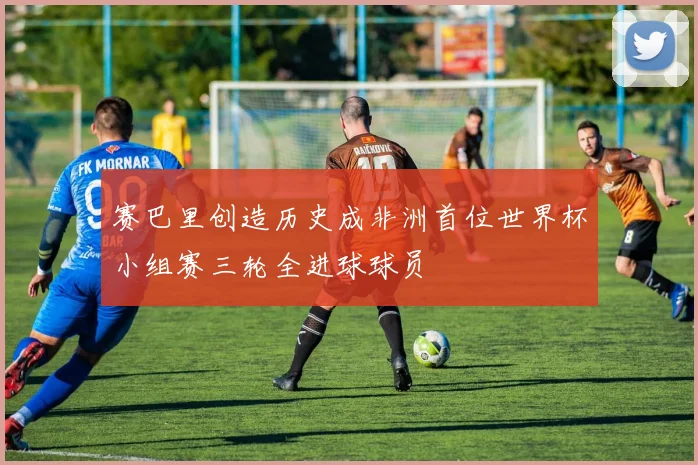 赛巴里创造历史成非洲首位世界杯小组赛三轮全进球球员