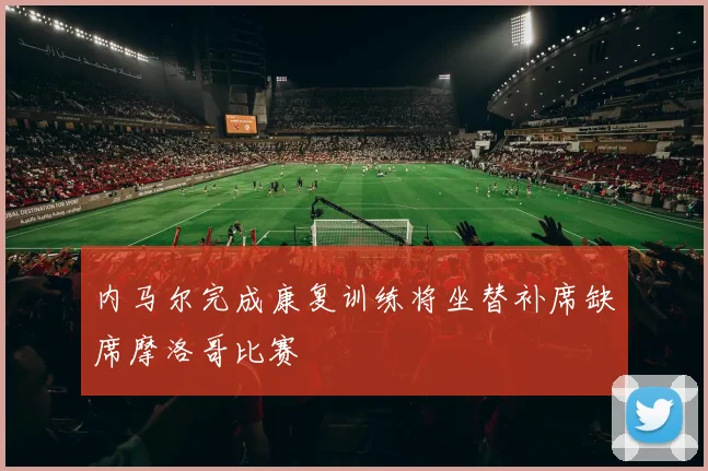 内马尔完成康复训练将坐替补席缺席摩洛哥比赛