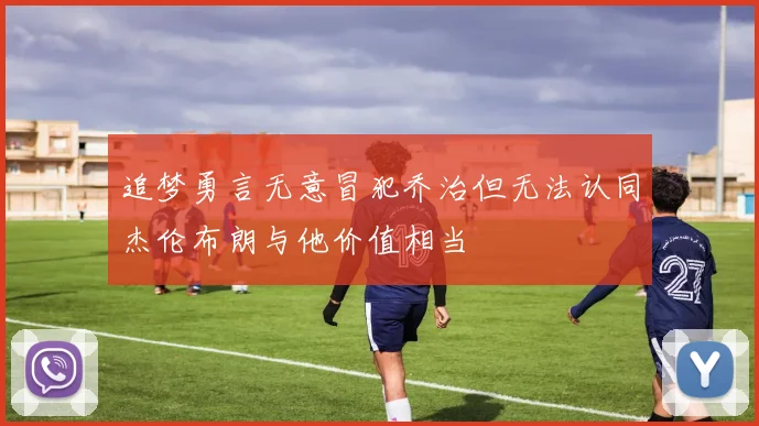 追梦勇言无意冒犯乔治但无法认同杰伦布朗与他价值相当