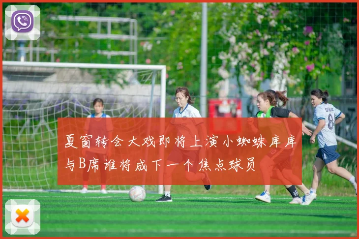 夏窗转会大戏即将上演小蜘蛛库库与B席谁将成下一个焦点球员