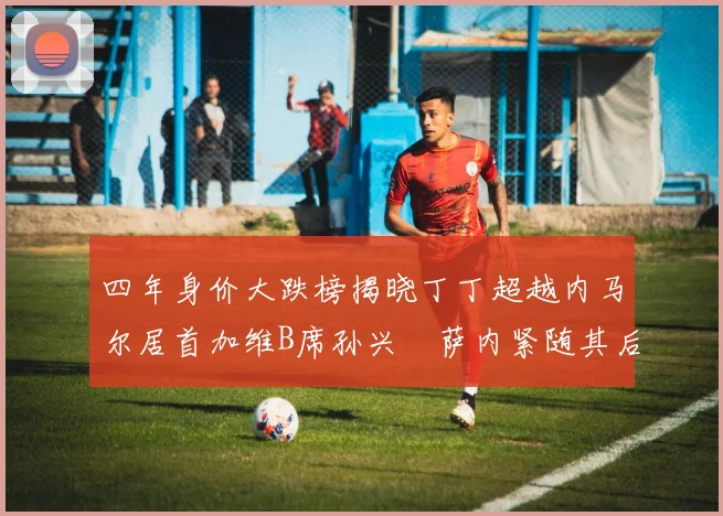 四年身价大跌榜揭晓丁丁超越内马尔居首加维B席孙兴慜萨内紧随其后