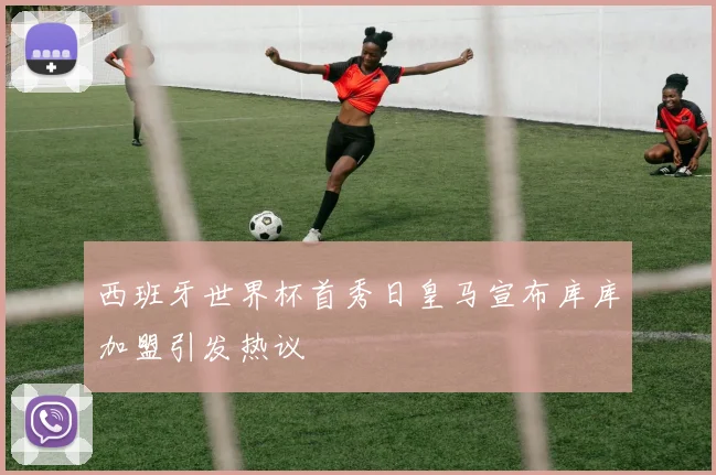 西班牙世界杯首秀日皇马宣布库库加盟引发热议
