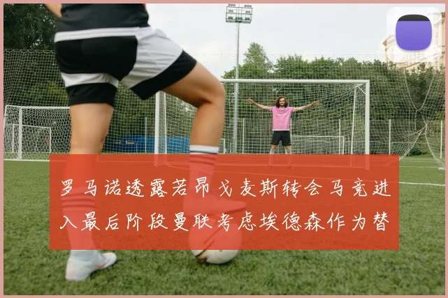 罗马诺透露若昂戈麦斯转会马竞进入最后阶段曼联考虑埃德森作为替代人选