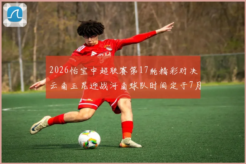 2026怡宝中超联赛第17轮精彩对决云南玉昆迎战河南球队时间定于7月3日晚上20点