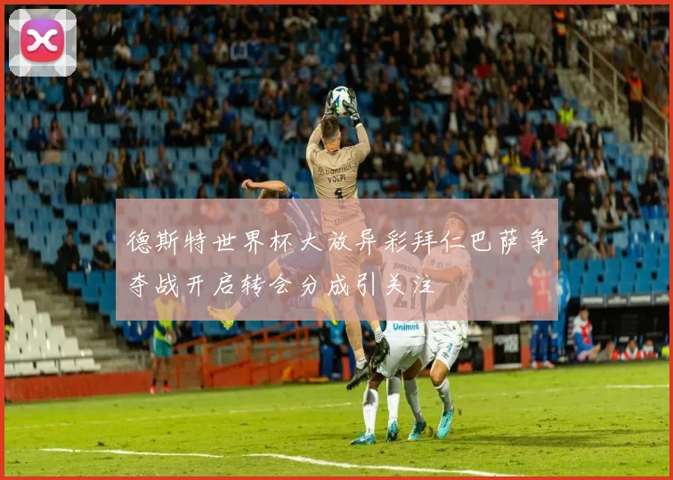 德斯特世界杯大放异彩拜仁巴萨争夺战开启转会分成引关注