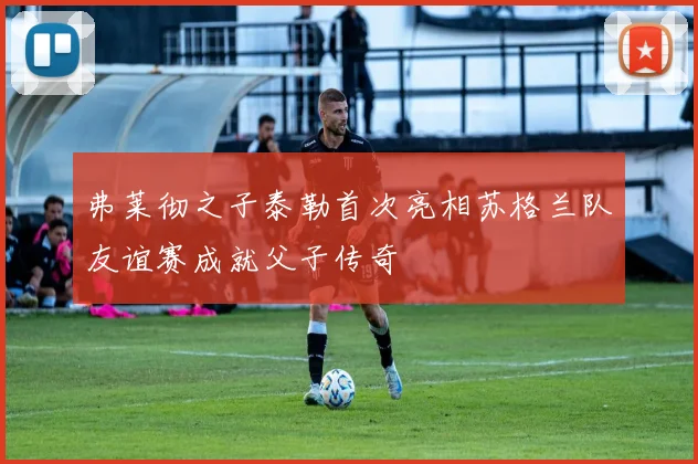 弗莱彻之子泰勒首次亮相苏格兰队友谊赛成就父子传奇