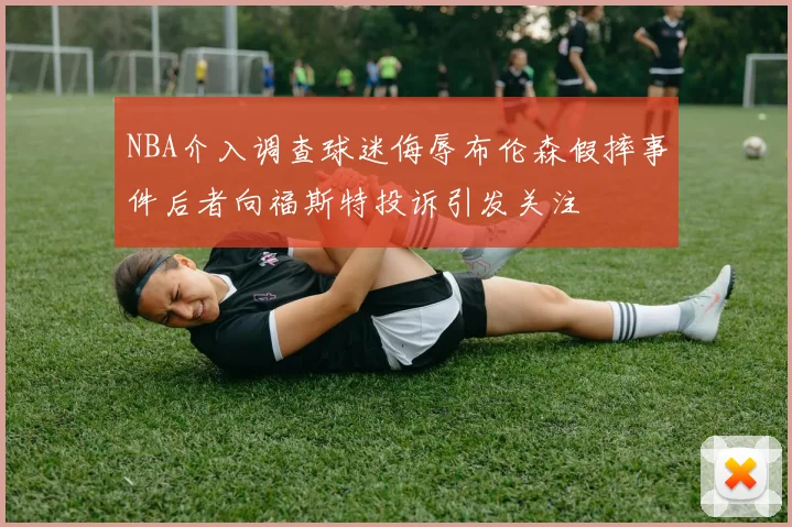NBA介入调查球迷侮辱布伦森假摔事件后者向福斯特投诉引发关注