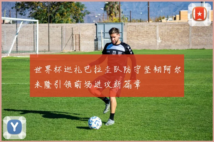 世界杯巡礼巴拉圭队防守坚韧阿尔米隆引领前场进攻新篇章