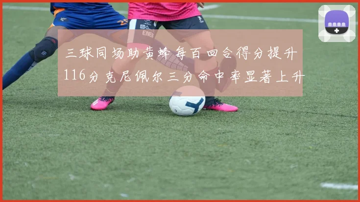 三球同场助黄蜂每百回合得分提升116分克尼佩尔三分命中率显著上升近10