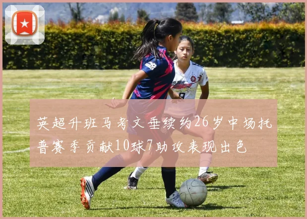 英超升班马考文垂续约26岁中场托普赛季贡献10球7助攻表现出色