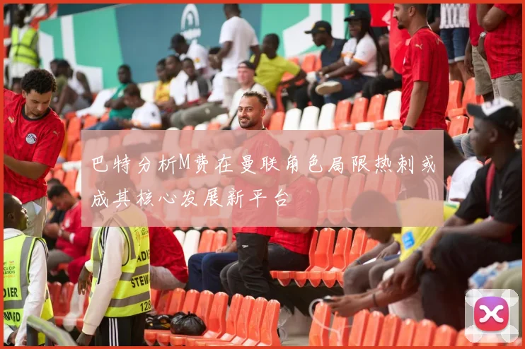 巴特分析M费在曼联角色局限热刺或成其核心发展新平台