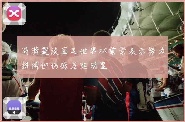 冯潇霆谈国足世界杯前景表示努力拼搏但仍感差距明显