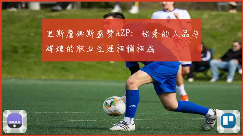 里斯詹姆斯盛赞AZP：优秀的人品与辉煌的职业生涯相辅相成