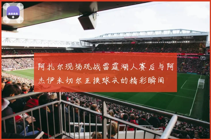 阿扎尔现场观战雷霆湖人赛后与阿杰伊米切尔互换球衣的精彩瞬间