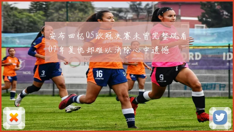 安布回忆05欧冠决赛未曾完整观看07年复仇却难以消除心中遗憾