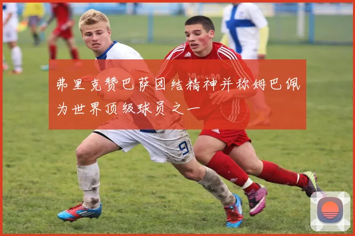弗里克赞巴萨团结精神并称姆巴佩为世界顶级球员之一